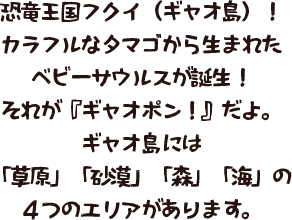 恐竜王国フクイ（ギャオ島）！ カラフルなタマゴから生まれたベビーサウルスが誕生！ それが『ギャオポン！』だよ。 ギャオ島には、「草原」「砂漠」「森」「海」の4つのエリアがあります。